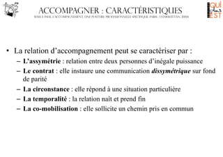 Accompagner : caractéristiques
Maela Paul, L’accompagnement, une posture professionnelle spécifique, Paris : L’harmattan, 2004.

•  La relation d’accompagnement peut se caractériser par :
–  L’assymétrie : relation entre deux personnes d’inégale puissance
–  Le contrat : elle instaure une communication dissymétrique sur fond
de parité
–  La circonstance : elle répond à une situation particulière
–  La temporalité : la relation naît et prend fin
–  La co-mobilisation : elle sollicite un chemin pris en commun

 
