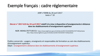 Exemple français : cadre réglementaire
JORF n°0098 du 26 avril 2017
texte n° 10
Décret n° 2017-619 du 24 avril 2017 relatif à la mise à disposition d'enseignements à distance
dans les établissements d'enseignement supérieur
NOR: MENS1707714D ELI: https://www.legifrance.gouv.fr/eli/decret/2017/4/24/MENS1707714D/jo/texte
Alias: https://www.legifrance.gouv.fr/eli/decret/2017/4/24/2017-619/jo/texte
Publics concernés : usagers, enseignants et responsables de formation au sein des établissements
d'enseignement supérieur.
Objet : enseignement à distance dans les établissements d'enseignement supérieur.
 