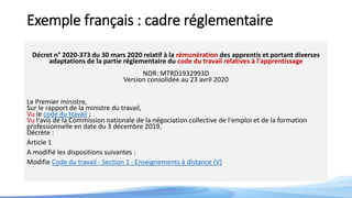 Exemple français : cadre réglementaire
Décret n° 2020-373 du 30 mars 2020 relatif à la rémunération des apprentis et portant diverses
adaptations de la partie réglementaire du code du travail relatives à l'apprentissage
NOR: MTRD1932993D
Version consolidée au 23 avril 2020
Le Premier ministre,
Sur le rapport de la ministre du travail,
Vu le code du travail ;
Vu l'avis de la Commission nationale de la négociation collective de l'emploi et de la formation
professionnelle en date du 3 décembre 2019,
Décrète :
Article 1
A modifié les dispositions suivantes :
Modifie Code du travail - Section 1 : Enseignements à distance (V)
 