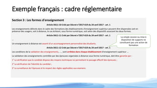 Exemple français : cadre réglementaire
Section 3 : Les formes d'enseignement
Article D611-10 Créé par Décret n°2017-619 du 24 avril 2017 - art. 1
Les enseignements délivrés dans le cadre des formations des établissements d'enseignement supérieur peuvent être dispensées soit en
présence des usagers, soit à distance, le cas échéant, sous forme numérique, soit selon des dispositifs associant les deux formes.
Article D611-11 Créé par Décret n°2017-619 du 24 avril 2017 - art. 1
…
Un enseignement à distance est assorti d'un accompagnement personnalisé des étudiants.
Article D611-12 Créé par Décret n°2017-619 du 24 avril 2017 - art. 1
Les conditions de la validation des enseignements, … , sont arrêtées dans chaque établissement d'enseignement supérieur ...
La validation des enseignements contrôlée par des épreuves organisées à distance sous forme numérique, doit être garantie par :
1° La vérification que le candidat dispose des moyens techniques lui permettant le passage effectif des épreuves ;
2° La vérification de l'identité du candidat ;
3° La surveillance de l'épreuve et le respect des règles applicables aux examens.
La simple cession ou mise à
disposition de supports ne
constituent pas une action de
formation
 