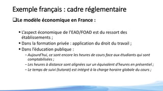 Exemple français : cadre réglementaire
Le modèle économique en France :
 L’aspect économique de l’EAD/FOAD est du ressort des
établissements ;
 Dans la formation privée : application du droit du travail ;
 Dans l’éducation publique :
-Aujourd’hui, ce sont encore les heures de cours face aux étudiants qui sont
comptabilisées ;
-Les heures à distance sont alignées sur un équivalent d’heures en présentiel ;
-Le temps de suivi (tutorat) est intégré à la charge horaire globale du cours ;
 