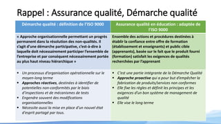 Rappel : Assurance qualité, Démarche qualité
Démarche qualité : définition de l’ISO 9000 Assurance qualité en éducation : adaptée de
l’ISO 9000
« Approche organisationnelle permettant un progrès
permanent dans la résolution des non-qualités. Il
s’agit d’une démarche participative, c’est-à-dire à
laquelle doit nécessairement participer l’ensemble de
l’entreprise et par conséquent nécessairement portée
au plus haut niveau hiérarchique »
Ensemble des actions et procédures destinées à
établir la confiance entre offre de formation
(établissement et enseignants) et public cible
(apprenants), basée sur le fait que le produit fourni
(formation) satisfait les exigences de qualités
recherchées par l’apprenant
 Un processus d’organisation opérationnelle sur le
moyen-long terme
 Approches réactives, destinées à identifier de
potentielles non-conformités par le biais
d’inspections et de mécanismes de tests
 Engendre souvent des modifications
organisationnelles
 Nécessite aussi la mise en place d'un nouvel état
d'esprit partagé par tous.
 C’est une partie intégrante de la Démarche Qualité
 Approche proactive qui a pour but d’empêcher la
fabrication de produits/services non conformes
 Elle fixe les règles et définit les principes et les
exigences d’un bon système de management de
qualité
 Elle vise le long terme
 
