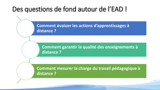 Des questions de fond autour de l’EAD !
Comment évaluer les actions d’apprentissages à
distance ?
Comment garantir la qualité des enseignements à
distance ?
Comment mesurer la charge du travail pédagogique à
distance ?
 