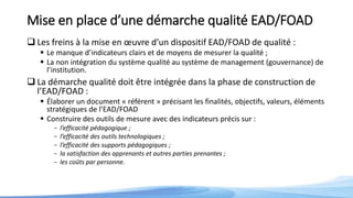 Mise en place d’une démarche qualité EAD/FOAD
 Les freins à la mise en œuvre d’un dispositif EAD/FOAD de qualité :
 Le manque d’indicateurs clairs et de moyens de mesurer la qualité ;
 La non intégration du système qualité au système de management (gouvernance) de
l’institution.
 La démarche qualité doit être intégrée dans la phase de construction de
l’EAD/FOAD :
 Élaborer un document « référent » précisant les finalités, objectifs, valeurs, éléments
stratégiques de l’EAD/FOAD
 Construire des outils de mesure avec des indicateurs précis sur :
- l’efficacité pédagogique ;
- l’efficacité des outils technologiques ;
- l’efficacité des supports pédagogiques ;
- la satisfaction des apprenants et autres parties prenantes ;
- les coûts par personne.
 