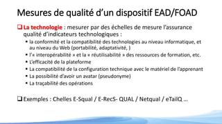 Mesures de qualité d’un dispositif EAD/FOAD
La technologie : mesurer par des échelles de mesure l’assurance
qualité d’indicateurs technologiques :
 la conformité et la compatibilité des technologies au niveau informatique, et
au niveau du Web (portabilité, adaptativité, )
 l’« interopérabilité » et la « réutilisabilité » des ressources de formation, etc.
 L’efficacité de la plateforme
 La compatibilité de la configuration technique avec le matériel de l’apprenant
 La possibilité d’avoir un avatar (pseudonyme)
 La traçabilité des opérations
Exemples : Chelles E-Squal / E-RecS- QUAL / Netqual / eTailQ …
 