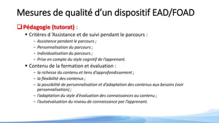Mesures de qualité d’un dispositif EAD/FOAD
Pédagogie (tutorat) :
 Critères d ’Assistance et de suivi pendant le parcours :
- Assistance pendant le parcours ;
- Personnalisation du parcours ;
- Individualisation du parcours ;
- Prise en compte du style cognitif de l’apprenant.
 Contenu de la formation et évaluation :
- la richesse du contenu et liens d’approfondissement ;
- la flexibilité des contenus ;
- la possibilité de personnalisation et d’adaptation des contenus aux besoins (voir
personnalisation) ;
- l’adaptation du style d’évaluation des connaissances au contenu ;
- l’autoévaluation du niveau de connaissance par l’apprenant.
 