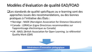Modèles d’évaluation de qualité EAD/FOAD
Les standards de qualité spécifiques au e-learning sont des
approches issues des recommandations, ou des bonnes
pratiques à l’initiative des États :
 Norvège : NADE (Norvégien Association for Distance Education)
 Canada : LDRACan (Ligne Directrices recommandées sur
l’apprentissage électronique au Canada)
 UK : BAOL (British Association for Open Learning. Le référentiel
Quality Mark (QM)
Générateurs d’innovation pédagogique
 