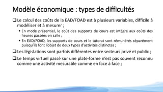 Modèle économique : types de difficultés
Le calcul des coûts de la EAD/FOAD est à plusieurs variables, difficile à
modéliser et à mesurer ;
 En mode présentiel, le coût des supports de cours est intégré aux coûts des
heures passées en salle ;
 En EAD/FOAD, les supports de cours et le tutorat sont rémunérés séparément
puisqu’ils font l’objet de deux types d’activités distinctes ;
Les législations sont parfois différentes entre secteurs privé et public ;
Le temps virtuel passé sur une plate-forme n’est pas souvent reconnu
comme une activité mesurable comme en face à face ;
 