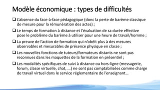 Modèle économique : types de difficultés
 L’absence du face-à-face pédagogique (donc la perte de barème classique
de mesure pour la rémunération des actes) ;
 Le temps de formation à distance et l'évaluation de sa durée effective
pose le problème du barème à utiliser pour une heure de travail/homme ;
 La preuve de l’action de formation qui n’obéit plus à des mesures
observables et mesurables de présence physique en classe ;
 Les nouvelles fonctions de tuteurs/formateurs distants ne sont pas
reconnues dans les maquettes de la formation en présentiel ;
 Les modalités spécifiques de suivi à distance ou hors-ligne (messagerie,
forum, classe virtuelle, chat, ...) ne sont pas comptabilisées comme charge
de travail virtuel dans le service réglementaire de l’enseignant…
 