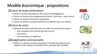 Modèle économique : propositions
Calcul de durée (estimation) :
 Estimer le temps de production des ressources pédagogiques ;
 Estimer les heures d’accompagnement (tutorat : synchrone - asynchrone) ;
 Estimer les temps d’intendance (logistique)
 Estimer le nombre Jours(heure)/homme à mobiliser pour une activité ;
Calcul de coûts :
 Appliquer les grilles existantes pour les coûts de travail par heure/jour :
- Aux concepteurs de contenus (& mise à jours)
- Aux tuteurs
- Aux techniciens et ingénieurs
Budgétisation prévisionnelle :
 Élaborer un tableau financier prévoyant l'ensemble des dépenses (ou
charges) et des recettes (ou produits) liées au projet (par activités)
 