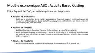 Modèle économique ABC : Activity Based Costing
 Appliquée à la FOAD, les activités priment sur les produits
 Activités de production :
- Coûts de la production de la matière pédagogique (cours et supports multimédia pour les
ressources pédagogiques ; Quizz, activités pédagogiques, scénarisation de cours, matériel
d’évaluation, etc. pour le tutorat) ;
 Activités de support :
- Coût de l’intendance logistique (comme l’informatique), le travail de secrétariat,
- Coûts de la gestion et de la maintenance comme la vérification et la validation de la forme et
du contenu, tous calculés en termes d’heures ou de journées/hommes selon les barèmes des
coûts en vigueur ;
 Activités de structure :
- Coûts/temps de l’équipe dirigeante et de l’équipe du management de la qualité, etc.
 