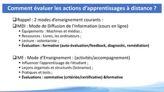 Comment évaluer les actions d’apprentissages à distance ?
Rappel : 2 modes d’enseignement courants :
MDI : Mode de Diffusion de l’Information (cours en ligne)
 Équipements : Machines et médias ;
 Ressources : Livres, les ordinateurs ;
 Lecture : volontariste ;
 Évaluation : formative (auto-évaluation/feedback, diagnostic, remédiation)
ME : Mode d’Enseignement : (activités/accompagnement)
 Influencer l’apprentissage de l’étudiant ;
 Leçons organisés et structurés (Scénarios) ;
 Pratiques et tests ;
 Évaluations : sommative (critériée/certificative) &formative
 