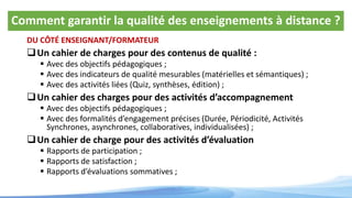 Comment garantir la qualité des enseignements à distance ?
DU CÔTÉ ENSEIGNANT/FORMATEUR
Un cahier de charges pour des contenus de qualité :
 Avec des objectifs pédagogiques ;
 Avec des indicateurs de qualité mesurables (matérielles et sémantiques) ;
 Avec des activités liées (Quiz, synthèses, édition) ;
Un cahier des charges pour des activités d’accompagnement
 Avec des objectifs pédagogiques ;
 Avec des formalités d’engagement précises (Durée, Périodicité, Activités
Synchrones, asynchrones, collaboratives, individualisées) ;
Un cahier de charge pour des activités d’évaluation
 Rapports de participation ;
 Rapports de satisfaction ;
 Rapports d’évaluations sommatives ;
 