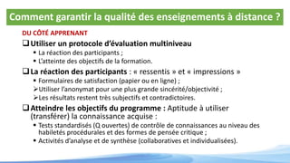 Comment garantir la qualité des enseignements à distance ?
DU CÔTÉ APPRENANT
Utiliser un protocole d’évaluation multiniveau
 La réaction des participants ;
 L’atteinte des objectifs de la formation.
La réaction des participants : « ressentis » et « impressions »
 Formulaires de satisfaction (papier ou en ligne) ;
Utiliser l’anonymat pour une plus grande sincérité/objectivité ;
Les résultats restent très subjectifs et contradictoires.
Atteindre les objectifs du programme : Aptitude à utiliser
(transférer) la connaissance acquise :
 Tests standardisés (Q ouvertes) de contrôle de connaissances au niveau des
habiletés procédurales et des formes de pensée critique ;
 Activités d’analyse et de synthèse (collaboratives et individualisées).
 