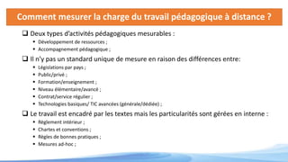 Comment mesurer la charge du travail pédagogique à distance ?
 Deux types d’activités pédagogiques mesurables :
 Développement de ressources ;
 Accompagnement pédagogique ;
 Il n’y pas un standard unique de mesure en raison des différences entre:
 Législations par pays ;
 Public/privé ;
 Formation/enseignement ;
 Niveau élémentaire/avancé ;
 Contrat/service régulier ;
 Technologies basiques/ TIC avancées (générale/dédiée) ;
 Le travail est encadré par les textes mais les particularités sont gérées en interne :
 Règlement intérieur ;
 Chartes et conventions ;
 Règles de bonnes pratiques ;
 Mesures ad-hoc ;
 