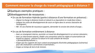 Comment mesurer la charge du travail pédagogique à distance ?
Quelques exemples pratiques :
Développement de ressources :
 En cas de formation Hybride (partie à distance d’une formation en présence) :
- Aligner la charge à distance (coûts et statut) à un équivalent en mode face à face ;
- Intégrer les coûts de développement de cours en ligne dans le service statutaire de
l’enseignant ;
- NB : En cas d’achat de nouveaux supports, demander la cession des droits d’usage ;
 En cas de formation entièrement à distance
- Avec un enseignant interne, assimiler ce travail de développement à un service statutaire ;
- Avec un intervenant externe, établir une convention selon les règles et autorisations de
travail en vigueur : préciser la nature et le coût unitaire de mesure
« format/durée/volume » ;
- Exiger que les supports de cours soient accompagnés d’activités pédagogiques (scénarios)
pour des évaluations sommatives et formatives ;
- Exigez un temps de test et de révision.
 