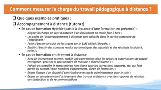 Comment mesurer la charge du travail pédagogique à distance ?
 Quelques exemples pratiques :
 Accompagnement à distance (tutorat)
 En cas de formation Hybride (partie à distance d’une formation en présence) :
- Aligner la charge de suivi à distance à un équivalent en mode face à face ;
- Les coûts de l’accompagnement à distance sont calculés dans le service statutaire de
l’enseignant ;
- Faire si besoin un suivi via les traces sur le LMS utilisé (Moodle) ;
- Établir si besoin des comptes rendus automatiques des activités et des résultats (assiduité,
notes) ;
 En cas de formation entièrement à distance
- Avec un intervenant externe, établir une convention selon les règles et autorisations de travail
en vigueur : préciser le coût unitaire de mesure « durée/volume » ;
- Prévoir et contrôler le temps moyen hors-ligne pour les corrections, rapports, etc. qui font
partie du tutorat (selon nombres d’apprenants, durée de formation) ;
- Exiger l’usage d’un dispositif contrôlable avec accès administrateur pour le suivi ;
- Exiger un compte rendu d’achèvement des travaux à distance avec des rapports de résultat,
de satisfaction et de recommandations
 