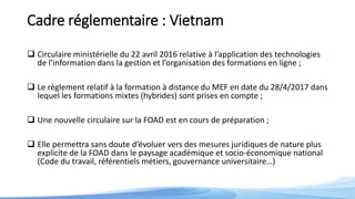 Cadre réglementaire : Vietnam
 Circulaire ministérielle du 22 avril 2016 relative à l’application des technologies
de l’information dans la gestion et l’organisation des formations en ligne ;
 Le règlement relatif à la formation à distance du MEF en date du 28/4/2017 dans
lequel les formations mixtes (hybrides) sont prises en compte ;
 Une nouvelle circulaire sur la FOAD est en cours de préparation ;
 Elle permettra sans doute d’évoluer vers des mesures juridiques de nature plus
explicite de la FOAD dans le paysage académique et socio-économique national
(Code du travail, référentiels métiers, gouvernance universitaire…)
 