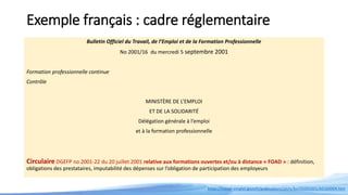 Exemple français : cadre réglementaire
Bulletin Officiel du Travail, de l’Emploi et de la Formation Professionnelle
No 2001/16 du mercredi 5 septembre 2001
Formation professionnelle continue
Contrôle
MINISTÈRE DE L’EMPLOI
ET DE LA SOLIDARITÉ
Délégation générale à l’emploi
et à la formation professionnelle
Circulaire DGEFP no 2001-22 du 20 juillet 2001 relative aux formations ouvertes et/ou à distance « FOAD » : définition,
obligations des prestataires, imputabilité des dépenses sur l’obligation de participation des employeurs
https://travail-emploi.gouv.fr/publications/picts/bo/05092001/A0160004.htm
 
