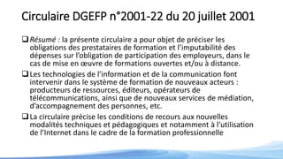 Circulaire DGEFP n°2001-22 du 20 juillet 2001
Résumé : la présente circulaire a pour objet de préciser les
obligations des prestataires de formation et l’imputabilité des
dépenses sur l’obligation de participation des employeurs, dans le
cas de mise en œuvre de formations ouvertes et/ou à distance.
Les technologies de l’information et de la communication font
intervenir dans le système de formation de nouveaux acteurs :
producteurs de ressources, éditeurs, opérateurs de
télécommunications, ainsi que de nouveaux services de médiation,
d’accompagnement des personnes, etc.
La circulaire précise les conditions de recours aux nouvelles
modalités techniques et pédagogiques et notamment à l’utilisation
de l’Internet dans le cadre de la formation professionnelle
 