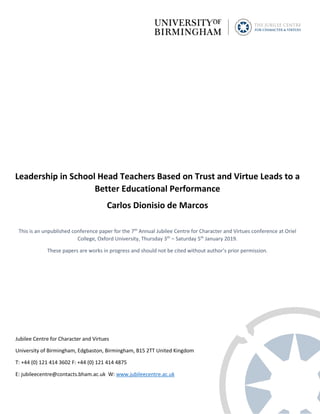 Leadership in School Head Teachers Based on Trust and Virtue Leads to a
Better Educational Performance
Carlos Dionisio de Marcos
This is an unpublished conference paper for the 7th
Annual Jubilee Centre for Character and Virtues conference at Oriel
College, Oxford University, Thursday 3th
– Saturday 5th
January 2019.
These papers are works in progress and should not be cited without author’s prior permission.
Jubilee Centre for Character and Virtues
University of Birmingham, Edgbaston, Birmingham, B15 2TT United Kingdom
T: +44 (0) 121 414 3602 F: +44 (0) 121 414 4875
E: jubileecentre@contacts.bham.ac.uk W: www.jubileecentre.ac.uk
 