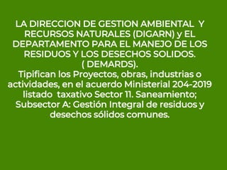 LA DIRECCION DE GESTION AMBIENTAL Y
RECURSOS NATURALES (DIGARN) y EL
DEPARTAMENTO PARA EL MANEJO DE LOS
RESIDUOS Y LOS DESECHOS SOLIDOS.
( DEMARDS).
Tipifican los Proyectos, obras, industrias o
actividades, en el acuerdo Ministerial 204-2019
listado taxativo Sector 11. Saneamiento;
Subsector A: Gestión Integral de residuos y
desechos sólidos comunes.
 