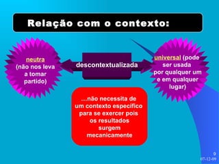 descontextualizada Relação com o contexto: universal  (pode  ser usada  por qualquer um e em qualquer lugar) neutra (não nos leva a tomar partido) … não necessita de  um contexto específico  para se exercer pois  os resultados surgem mecanicamente 