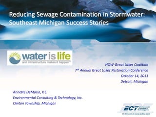 Reducing Sewage Contamination in Stormwater:
Southeast Michigan Success Stories




                                                          HOW-Great Lakes Coalition
                                       7th Annual Great Lakes Restoration Conference
                                                                    October 14, 2011
                                                                   Detroit, Michigan

 Annette DeMaria, P.E.
 Environmental Consulting & Technology, Inc.
 Clinton Township, Michigan
 