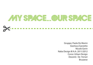 MY SPACE...OUR SPACE

                Gruppo: Paola De Marini
                      Gianluca Garzotto
                              Nicolò Gerin
           Naba Design III A.A. 2011/2012
                    Corso: Urban Design
                     Docenti: De Ferrari
                                  Bruzzese
 