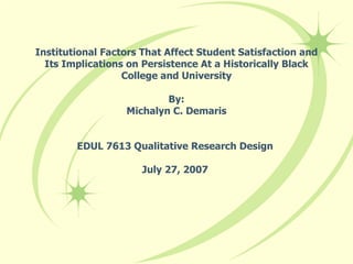 Institutional Factors That Affect Student Satisfaction and Its Implications on Persistence At a Historically Black College and University By: Michalyn C. Demaris EDUL 7613 Qualitative Research Design  July 27, 2007  