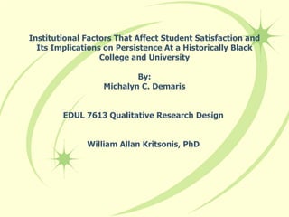Institutional Factors That Affect Student Satisfaction and Its Implications on Persistence At a Historically Black College and University By: Michalyn C. Demaris EDUL 7613 Qualitative Research Design  William Allan Kritsonis, PhD  