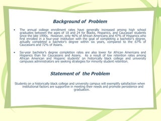 Background of  Problem The annual college enrollment rates have generally increased among high school graduates between the ages of 18 and 24 for Blacks, Hispanics, and Caucasian students since the late 1990s.  However, only 46% of African Americans and 47% of Hispanics who first enrolled in a four-year institution with the goal of completing a bachelor’s degree, actually completed a bachelor’s degree within six years, compared to the 67% of Caucasians and 72% of Asians.  Six-year bachelor’s degree completion rates are also lower for African Americans and Hispanics than for Caucasians and Asians.  As a result of low retention rates among African American and Hispanic students’ on  historically black college and university campuses  administrators are seeking strategies for minority student retention.  Statement of  the Problem Students on a historically black college and university campus will exemplify satisfaction when  institutional factors  are  supportive in meeting their needs and promote persistence and graduation.  