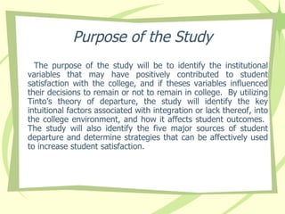 Purpose of the Study The purpose of the study will be to identify the institutional variables that may have positively contributed to student satisfaction with the college, and if theses variables influenced their decisions to remain or not to remain in college.  By utilizing Tinto’s theory of departure, the study will identify the key intuitional factors associated with integration or lack thereof, into the college environment, and how it affects student outcomes.  The study will also identify the five major sources of student departure and determine strategies that can be affectively used to increase student satisfaction.  