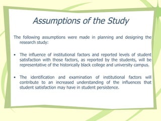 Assumptions of the Study The following assumptions were made in planning and designing the research study: The influence of institutional factors and reported levels of student satisfaction with those factors, as reported by the students, will be representative of the historically black college and university campus. The identification and examination of institutional factors will contribute to an increased understanding of the influences that student satisfaction may have in student persistence.  