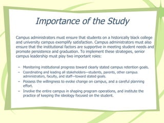 Importance of the Study Campus administrators must ensure that s tudents on a historically black college and university campus exemplify satisfaction.  Campus administrators m ust also ensure that the  institutional factors  are  supportive in meeting student needs and promote persistence and graduation. To implement these strategies, senior campus leadership must play two important roles: Monitoring institutional progress toward clearly stated campus retention goals. Coordinating and leading all stakeholders—students, parents, other campus administrators, faculty, and staff—toward stated goals. Possess the willingness to evoke change on campus, and a careful planning effort.  Involve the entire campus in shaping program operations, and institute the practice of keeping the ideology focused on the student. 