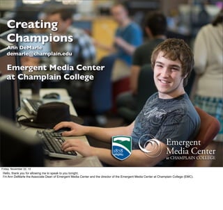 Creating
Champions
Ann DeMarle
demarle@champlain.edu

Emergent Media Center
at Champlain College

Friday, November 22, 13

Hello, thank you for allowing me to speak to you tonight.
I’m Ann DeMarle the Associate Dean of Emergent Media Center and the director of the Emergent Media Center at Champlain College (EMC).

 