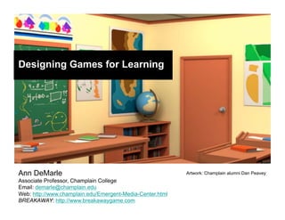 Designing Games for Learning




Ann DeMarle                                                Artwork: Champlain alumni Dan Peavey
Associate Professor, Champlain College
Email: demarle@champlain.edu
Web: http://www.champlain.edu/Emergent-Media-Center.html
BREAKAWAY: http://www.breakawaygame.com
 