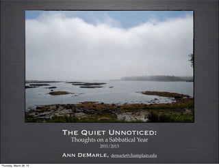 The Quiet Unnoticed:
                            Thoughts on a Sabbatical Year
                                      2011/2013

                         Ann DeMarle, demarle@champlain.edu
Thursday, March 28, 13
 