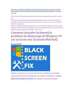 https://www.minitool.com/data-recovery/windows10-booting-to-a-black-screen.html
https://www.minitool.com/fr/recuperation-donnees/demarrage-windows10-sur-un-ecran-
noir.html
Title:Commentrésoudre facilementle problème dudémarrage de Windows10 surun écran
noir
Description:Commentcorrigerle démarrage de Windows10sur un écrannoir?Comment
enregistrerlesdonnéeslorsquevotre PCestconfronté à un écrannoir? Lisezcetarticle pour
découvrirlesréponses.
Keywords:démarrage de Windows10sur unécran noir,Windows10 écran noiravec curseur,
Windows10 écran noirde lamort (BSOD),récupérerlesdonnéesdepuisl’écrannoirde lamort,
dépannerle démarrage de Windows10sur un écrannoir
Comment résoudre facilementle
problème du démarrage de Windows 10
sur un écran noir [Conseils MiniTool]
Récapitulatif:
Windows 10 démarre sur un écran noir? Ne vous inquiétez pas. Cet article
montre comment résoudre efficacement ce problème et présente un excellent
logiciel de récupération de fichiers pour récupérer les données perdues.
 