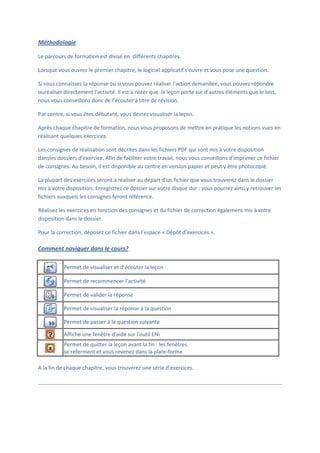 Méthodologie

Le parcours de formation est divisé en différents chapitres.

Lorsque vous ouvrez le premier chapitre, le logiciel applicatif s'ouvre et vous pose une question.

Si vous connaissez la réponse ou si vous pouvez réaliser l'action demandée, vous pouvez répondre
ouréaliser directement l'activité. Il est à noter que la leçon porte sur d’autres éléments que le test,
nous vous conseillons donc de l’écouter à titre de révision.

Par contre, si vous êtes débutant, vous devrez visualiser la leçon.

Après chaque chapitre de formation, nous vous proposons de mettre en pratique les notions vues en
réalisant quelques exercices.

Les consignes de réalisation sont décrites dans les fichiers PDF qui sont mis à votre disposition
dansles dossiers d’exercice. Afin de faciliter votre travail, nous vous conseillons d'imprimer ce fichier
de consignes. Au besoin, il est disponible au centre en version papier et peut y être photocopié.

La plupart des exercices seront à réaliser au départ d'un fichier que vous trouverez dans le dossier
mis à votre disposition. Enregistrez ce dossier sur votre disque dur : vous pourrez ainsi y retrouver les
fichiers auxquels les consignes feront référence.

Réalisez les exercices en fonction des consignes et du fichier de correction également mis à votre
disposition dans le dossier.

Pour la correction, déposez ce fichier dans l’espace « Dépôt d’exercices ».

Comment naviguer dans le cours?

           Permet de visualiser et d'écouter la leçon

           Permet de recommencer l'activité

           Permet de valider la réponse

           Permet de visualiser la réponse à la question

           Permet de passer à la question suivante

           Affiche une fenêtre d'aide sur l'outil ENI
           Permet de quitter la leçon avant la fin : les fenêtres
           se referment et vous revenez dans la plate-forme

A la fin de chaque chapitre, vous trouverez une série d'exercices.
 