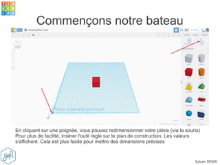 Sylvain DENIS
Commençons notre bateau
En cliquant sur une poignée, vous pouvez redimensionner votre pièce (via la souris)
Pour plus de facilité, insérer l'outil règle sur le plan de construction. Les valeurs
s'affichent. Cela est plus facile pour mettre des dimensions précises
 