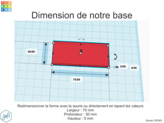 Sylvain DENIS
Dimension de notre base
Redimensionner la forme avec la souris ou directement en tapant les valeurs
Largeur : 70 mm
Profondeur : 30 mm
Hauteur : 5 mm
 
