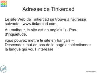 Sylvain DENIS
Le site Web de Tinkercad se trouve à l'adresse
suivante : www.tinkercad.com.
Au malheur, le site est en anglais ;) - Pas
d'inquiétude,
vous pouvez mettre le site en français –
Descendez tout en bas de la page et sélectionnez
la langue qui vous intéresse
Adresse de Tinkercad
 