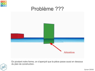 Sylvain DENIS
Problème ???
En pivotant notre forme, on s'aperçoit que la pièce passe aussi en dessous
du plan de construction.
 