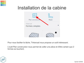 Sylvain DENIS
Installation de la cabine
Pour nous faciliter la tâche, Tinkercad nous propose un outil intéressant.
L'outil Plan construction nous permet de coller une pièce et d'être certain que 2
formes se touchent.
 