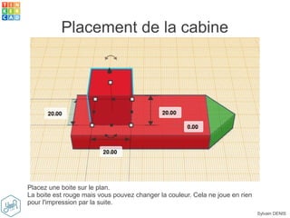 Sylvain DENIS
Placement de la cabine
Placez une boite sur le plan.
La boite est rouge mais vous pouvez changer la couleur. Cela ne joue en rien
pour l'impression par la suite.
 