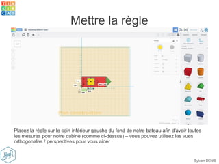 Sylvain DENIS
Mettre la règle
Placez la règle sur le coin inférieur gauche du fond de notre bateau afin d'avoir toutes
les mesures pour notre cabine (comme ci-dessus) – vous pouvez utilisez les vues
orthogonales / perspectives pour vous aider
 