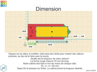 Sylvain DENIS
Dimension
Cliquez sur la valeur à modifier. Cela sera plus facile pour insérer des valeurs
précises, au lieu de le faire avec la souris.
Quelle est la longueur de notre cabine?
La forme rouge mesure 70 mm de long.
Notre cabine doit faire 4 mm de moins de chaque côté.
70 - 4 - 4 = 62 mm
Tapez 62 et pressez sur Enter. La cabine prend la longueur désirée.
 
