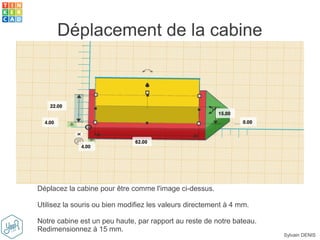 Sylvain DENIS
Déplacement de la cabine
Déplacez la cabine pour être comme l'image ci-dessus.
Utilisez la souris ou bien modifiez les valeurs directement à 4 mm.
Notre cabine est un peu haute, par rapport au reste de notre bateau.
Redimensionnez à 15 mm.
 