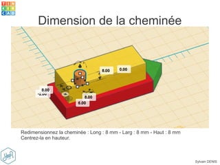 Sylvain DENIS
Dimension de la cheminée
Redimensionnez la cheminée : Long : 8 mm - Larg : 8 mm - Haut : 8 mm
Centrez-la en hauteur.
 